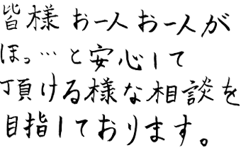 皆様お一人お一人が ほっ…と安心して頂ける様な相談を目指しております。