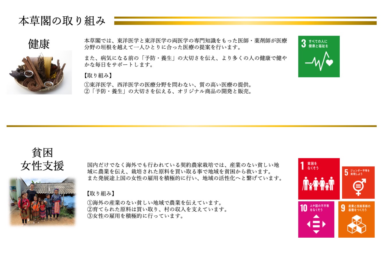 本草閣では、東洋医学と東洋医学の両医学の専門知識をもった医師・薬剤師が医療分野の垣根を越えて一人ひとりに合った医療の提案を行います。また、病気になる前の「予防・養生」の大切さを伝え、より多くの人の健康で健やかな毎日をサポートします。国内だけでなく海外でも行われている契約農家栽培では、産業のない貧しい地域に農業を伝え、栽培された原料を買い取る事で地域を貧困から救います。 また発展途上国の女性の雇用を積極的に行い、地域の活性化へと繋げています。